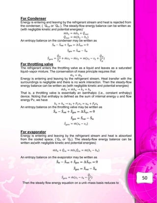 50
For Condenser
Energy is entering and leaving by the refrigerant stream and heat is rejected from
the condenser, ( ˙Qout or ˙QH ). The steady-flow energy balance can be written as
(with negligible kinetic and potential energies)˙
̇ ̇ ̇
̇ ̇ ( )
An entropy balance on the condenser may be written as
̇
̇
̇ ̇ (
̇
)
For throttling valve
The refrigerant enters the throttling valve as a liquid and leaves as a saturated
liquid–vapor mixture. The conservation of mass principle requires that
̇ ̇
Energy is entering and leaving by the refrigerant stream. Heat transfer with the
surroundings is negligible and there is no work interaction. Then the steady-flow
energy balance can be written as (with negligible kinetic and potential energies)
̇ ̇
That is, a throttling valve is essentially an isenthalpic (i.e., constant enthalpy)
device. Noting that enthalpy is defined as the sum of internal energy u and flow
energy Pv, we have
An entropy balance on the throttling valve may be written as
̇ ̇ ( )
For evaporator
Energy is entering and leaving by the refrigerant stream and heat is absorbed
from the cooled space, (˙Qin or ˙QL). The steady-flow energy balance can be
written as(with negligible kinetic and potential energies)
̇ ̇ ̇ ̇ ̇ ( )
An entropy balance on the evaporator may be written as
̇ ̇ (
̇
)
Then the steady flow energy equation on a unit–mass basis reduces to
 