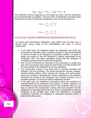 51
The condenser and the evaporator do not involve any work, and the compressor
can be approximated as adiabatic. Then the COPs of refrigerators and heat pumps
operating on the vapor-compression refrigeration cycle can be expressed as
9.4 ACTUAL VAPOR-COMPRESSION REFRIGERATION CYCLE
An actual vapor-compression refrigeration cycle differs from the ideal one in
several ways, owing mostly to the irreversibilities that occur in various
components.
 In the ideal cycle, the refrigerant leaves the evaporator and enters the
compressor as saturated vapor. In practice, however, it may not be possible
to control the state of the refrigerant so precisely. Instead, it is easier to
design the system so that the refrigerant is slightly superheated at the
compressor inlet. This slight overdesign ensures that the refrigerant is
completely vaporized when it enters the compressor.
 Also, the line connecting the evaporator to the compressor is usually very
long; thus the pressure drop caused by fluid friction and heat transfer from
the surroundings to the refrigerant can be very significant.
 The compression process in the ideal cycle is internally reversible and
adiabatic, and thus isentropic. The actual compression process, however,
involves frictional effects, which increase the entropy, and heat transfer,
which may increase or decrease the entropy, depending on the direction.
Therefore, the entropy of the refrigerant may increase (process 1-2) or
decrease (process 1-2'
) during an actual compression process.
 In the ideal case, the refrigerant is assumed to leave the condenser as
saturated liquid at the compressor exit pressure. In reality, however, it is
unavoidable to have some pressure drop in the condenser. Also, it is not
easy to execute the condensation process with such precision that the
refrigerant is a saturated liquid at the end, and it is undesirable to route the
refrigerant to the throttling valve before the refrigerant is completely
condensed. Therefore, the refrigerant is subcooled somewhat before it
enters the throttling valve.
 