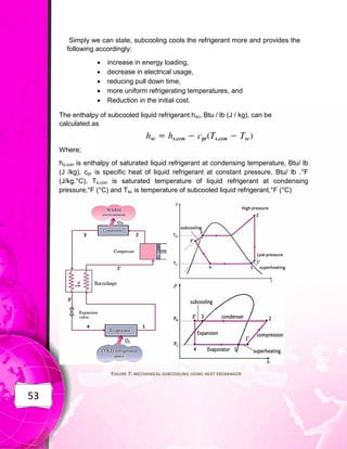 53
Simply we can state, subcooling cools the refrigerant more and provides the
following accordingly:
 increase in energy loading,
 decrease in electrical usage,
 reducing pull down time,
 more uniform refrigerating temperatures, and
 Reduction in the initial cost.
The enthalpy of subcooled liquid refrigerant hsc, Btu / lb (J / kg), can be
calculated as
Where;
hs,con is enthalpy of saturated liquid refrigerant at condensing temperature, Btu/ lb
(J /kg), cpr is specific heat of liquid refrigerant at constant pressure, Btu/ lb .°F
(J/kg.°C), Ts,con is saturated temperature of liquid refrigerant at condensing
pressure,°F (°C) and Tsc is temperature of subcooled liquid refrigerant,°F (°C)
FIGURE 7: MECHANICAL SUBCOOLING USING HEAT EXCHANGER
 