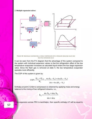 57
2. Multiple expansion valves:
FIGURE 10: INDIVIDUAL EVAPORATORS, A SINGLE COMPRESSOR WITH A PRESSURE-REDUCING VALVE AND
MULTIPLE EXPANSION VALVE
It can be seen from the P-h diagram that the advantage of this system compared to
the system with individual expansion valves is that the refrigeration effect of the low
temperature evaporator increases as saturated liquid enters the low stage expansion
valve. Since the flash gas is removed at state 4, the low temperature evaporator
operates more efficiently.
The COP of this system is given by:
Enthalpy at point 2 (inlet to compressor) is obtained by applying mass and energy
balance to the mixing of two refrigerant streams, i.e.,
If the expansion across PRV is isenthalpic, then specific enthalpy h7 will be equal to
h9.
 