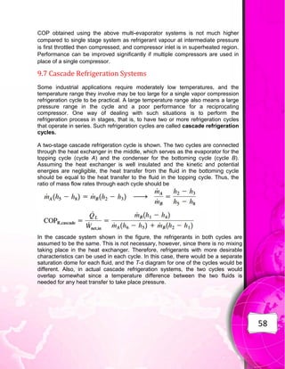 58
COP obtained using the above multi-evaporator systems is not much higher
compared to single stage system as refrigerant vapour at intermediate pressure
is first throttled then compressed, and compressor inlet is in superheated region.
Performance can be improved significantly if multiple compressors are used in
place of a single compressor.
9.7 Cascade Refrigeration Systems
Some industrial applications require moderately low temperatures, and the
temperature range they involve may be too large for a single vapor compression
refrigeration cycle to be practical. A large temperature range also means a large
pressure range in the cycle and a poor performance for a reciprocating
compressor. One way of dealing with such situations is to perform the
refrigeration process in stages, that is, to have two or more refrigeration cycles
that operate in series. Such refrigeration cycles are called cascade refrigeration
cycles.
A two-stage cascade refrigeration cycle is shown. The two cycles are connected
through the heat exchanger in the middle, which serves as the evaporator for the
topping cycle (cycle A) and the condenser for the bottoming cycle (cycle B).
Assuming the heat exchanger is well insulated and the kinetic and potential
energies are negligible, the heat transfer from the fluid in the bottoming cycle
should be equal to the heat transfer to the fluid in the topping cycle. Thus, the
ratio of mass flow rates through each cycle should be
In the cascade system shown in the figure, the refrigerants in both cycles are
assumed to be the same. This is not necessary, however, since there is no mixing
taking place in the heat exchanger. Therefore, refrigerants with more desirable
characteristics can be used in each cycle. In this case, there would be a separate
saturation dome for each fluid, and the T-s diagram for one of the cycles would be
different. Also, in actual cascade refrigeration systems, the two cycles would
overlap somewhat since a temperature difference between the two fluids is
needed for any heat transfer to take place pressure.
 