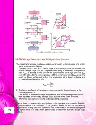 59
FIGURE 11: CASCADE REFRIGERATION SYSTEM
9.8 Multistage Compression Refrigeration Systems
The reasons for using a multistage vapor compression system instead of a single-
stage system are as follows:
1. The compression ratio Rcom of each stage in a multistage system is smaller than
that in a single stage unit, so compressor efficiency is increased. Compression
ratio Rcom is defined as the ratio of the compressor’s discharge pressure pdis,
psia (kPa abs.), to the suction pressure at the compressor’s inlet psuc, psia (kPa
abs.), or Liquid refrigerant enters the evaporator at a lower enthalpy and
increases the refrigeration effect.
2. Discharge gas from the low-stage compressor can be desuperheated at the
interstage pressure.
3. This results in a lower discharge temperature from the high-stage compressor
than would be produced by a single-stage system at the same pressure
differential between condensing and evaporating pressures.
Two or three compressors in a multistage system provide much greater flexibility
to accommodate the variation of refrigeration loads at various evaporating
temperatures during part-load operation. The drawbacks of the multistage system
are higher initial cost and a more complicated system than that for a single-stage
system.
 