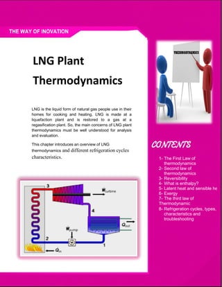 36
LNG is the liquid form of natural gas people use in their
homes for cooking and heating. LNG is made at a
liquefaction plant and is restored to a gas at a
regasification plant. So, the main concerns of LNG plant
thermodynamics must be well understood for analysis
and evaluation.
This chapter introduces an overview of LNG
thermodynamics and different refrigeration cycles
characteristics. 1- The First Law of
thermodynamics
2- Second law of
thermodynamics
Reversibility
What is enthalpy?
5- Latent heat and sensible heat
6- Exergy
7- The third law of
Thermodynamic
8- Refrigeration cycles, types,
characteristics and
troubleshooting
LNG Plant
Thermodynamics
 
