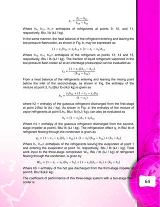 64
Where h9, h10, h11= enthalpies of refrigerants at points 9, 10, and 11,
respectively, Btu / lb (kJ / kg).
In the same manner, the heat balance of the refrigerant entering and leaving the
low-pressure flashcooler, as shown in Fig. b, may be expressed as
( ) ( )
Where h13, h14, h15= enthalpies of the refrigerant at points 13, 14 and 15,
respectively, Btu / lb (kJ / kg). The fraction of liquid refrigerant vaporized in the
low-pressure flash cooler x2 at an interstage pressurepi2 can be evaluated as
( )( )
( )
From a heat balance of the refrigerants entering and leaving the mixing point
before the inlet of the second-stage, as shown in Fig, the enthalpy of the
mixture at point 3, h3 (Btu/ lb orkJ/ kg) is given as
( )
( )
where h2 = enthalpy of the gaseous refrigerant discharged from the first-stage
at point 2,Btu/ lb (kJ / kg). As shown in Fig. d, the enthalpy of the mixture of
vapor refrigerants at point 5,h5, Btu / lb (kJ / kg), can also be evaluated as
( )
Where h4 = enthalpy of the gaseous refrigerant discharged from the second-
stage impeller at point4, Btu/ lb (kJ / kg). The refrigeration effect qL in Btu/ lb of
refrigerant flowing through the condenser is given as
( )( ) ( )( ) ( )
Where h1, h16= enthalpies of the refrigerants leaving the evaporator at point 1
and entering the evaporator at point 14, respectively, Btu / lb (kJ / kg). Total
work input to the three-stage compressor Win, Btu / lb (kJ / kg) of refrigerant
flowing through the condenser, is given by
( )( ) ( )( ) ( )
Where h6 = enthalpy of the hot gas discharged from the third-stage impeller at
point 6, Btu/ lb(kJ/ kg).
The coefficient of performance of this three-stage system with a two-stage flash
cooler is
 