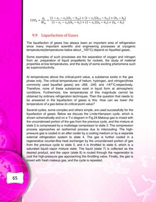 65
( )( ) ( )( ) ( )
( )( ) ( )( ) ( )
9.9 Liquefaction of Gases
The liquefaction of gases has always been an important area of refrigeration
since many important scientific and engineering processes at cryogenic
temperatures(temperatures below about _100°C) depend on liquefied gases.
Some examples of such processes are the separation of oxygen and nitrogen
from air, preparation of liquid propellants for rockets, the study of material
properties at low temperatures, and the study of some exciting phenomena such
as superconductivity.
At temperatures above the critical-point value, a substance exists in the gas
phase only. The critical temperatures of helium, hydrogen, and nitrogen(three
commonly used liquefied gases) are -268, -240, and -147°C,respectively.
Therefore, none of these substances exist in liquid form at atmospheric
conditions. Furthermore, low temperatures of this magnitude cannot be
obtained by ordinary refrigeration techniques. Then the question that needs to
be answered in the liquefaction of gases is this: How can we lower the
temperature of a gas below its critical-point value?
Several cycles, some complex and others simple, are used successfully for the
liquefaction of gases. Below we discuss the Linde-Hampson cycle, which is
shown schematically and on a T-s diagram in Fig.24.Makeup gas is mixed with
the uncondensed portion of the gas from the previous cycle, and the mixture at
state 2 is compressed by a multistage compressor to state 3. The compression
process approaches an isothermal process due to intercooling. The high-
pressure gas is cooled in an after cooler by a cooling medium or by a separate
external refrigeration system to state 4. The gas is further cooled in a
regenerative counter-flow heat exchanger by the uncondensed portion of gas
from the previous cycle to state 5, and it is throttled to state 6, which is a
saturated liquid–vapor mixture state. The liquid (state 7) is collected as the
desired product, and the vapor (state 8) is routed through the regenerator to
cool the high-pressure gas approaching the throttling valve. Finally, the gas is
mixed with fresh makeup gas, and the cycle is repeated.
 
