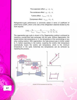 67
The evaporator effect: 4
1 h
h
qL 

The condenser effect: 3
2 h
h
qH 

Turbine effect: 4
3
, h
h
w out
turb 

Compressor effect: 1
2
, h
h
w in
comp 

Refrigeration-cycle performance is commonly stated in terms of coefficient of
performance (COP), which is the ratio of the refrigeration obtained divided by the
work required.
4
3
1
2
4
1
,
,
, h
h
h
h
h
h
w
w
q
w
q
COP
out
turb
in
comp
L
in
net
L
R








The regenerative gas cycle is shown in Fig. Regenerative cooling is achieved by
inserting a counter-flow heat exchanger into the cycle. Without regeneration, the
lowest turbine inlet temperature is T0, the temperature of the surroundings or any
other cooling medium. With regeneration, the high-pressure gas is further cooled
to T4 before expanding in the turbine. Lowering the turbine inlet temperature
automatically lowers the turbine exit temperature, which is the minimum
temperature in the cycle. Extremely low temperatures can be achieved by
repeating this process.
FIGURE 17:THE REGENERATIVE GAS CYCLE
 