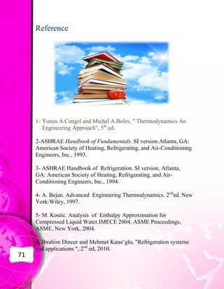 71
Reference
1- Yunus A.Cengel and Michel A.Boles, " Thermodynamics An
Engineering Approach", 5th
ed.
2-ASHRAE Handbook of Fundamentals. SI version.Atlanta, GA:
American Society of Heating, Refrigerating, and Air-Conditioning
Engineers, Inc., 1993.
3- ASHRAE Handbook of Refrigeration. SI version. Atlanta,
GA: American Society of Heating, Refrigerating, and Air-
Conditioning Engineers, Inc., 1994.
4- A. Bejan. Advanced Engineering Thermodynamics. 2nd
ed. New
York:Wiley, 1997.
5- M. Kostic. Analysis of Enthalpy Approximation for
Compressed Liquid Water.IMECE 2004, ASME Proceedings,
ASME, New York, 2004.
6- Ibrahim Dincer and Mehmet Kano˘glu, "Refrigeration systems
and applications ", 2nd
ed, 2010.
 