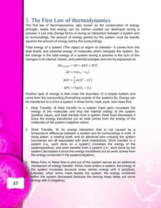 37
1. The First Law of thermodynamics
The first law of thermodynamics, also known as the conservation of energy
principle, states that energy can be neither created nor destroyed during a
process; it can only change forms or during an interaction between a system and
its surroundings, the amount of energy gained by the system must be exactly
equal to the amount of energy lost by the surroundings.
Total energy of a system (The object or region of interest)– It comes from the
total kinetic and potential energy of molecules which compose the system. So,
the change in the total energy of a system during a process is the sum of the
changes in its internal, kinetic, and potential energies and can be expressed as
̇ ( )
̇ ( )
̇ ( )
Another type of energy is that cross the boundary of a closed system and
come from the surrounding (Everything outside of the system) So, Energy can
be transferred to or from a system in three forms: heat, work, and mass flow.
1. Heat Transfer, Q Heat transfer to a system (heat gain) increases the
energy of the molecules and thus the internal energy of the system
(positive value), and heat transfer from a system (heat loss) decreases it
since the energy transferred out as heat comes from the energy of the
molecules of the system (negative value).
2. Work Transfer, W An energy interaction that is not caused by a
temperature difference between a system and its surroundings is work. A
rising piston, a rotating shaft, and an electrical wire crossing the system
boundaries are all associated with work interactions. Work transfer to a
system (i.e., work done on a system) increases the energy of the
system(positive), and work transfer from a system (i.e., work done by the
system) decreases it since the energy transferred out as work comes from
the energy contained in the system(negative).
3. Mass Flow, m Mass flow in and out of the system serves as an additional
mechanism of energy transfer. When mass enters a system, the energy of
the system increases because mass carries energy with it (positive).
Likewise, when some mass leaves the system, the energy contained
within the system decreases because the leaving mass takes out some
energy with it (negative).
 