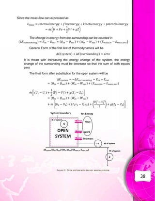 38
Since the mass flow can expressed as
̇ ( )
The change in energy from the surrounding can be counted in
( ) ( ) ( ) ( )
General Form of the first law of thermodynamics will be
( ) ( )
It is mean with increasing the energy change of the system, the energy
change of the surrounding must be decrease so that the sum of both equals
zero
The final form after substitution for the open system will be
( ) ( ) ( )
̇ [ ( ) ( ) ( )]
( ) ( )
̇ *( ) ( ) ( ) ( )+
FIGURE 1: OPEN SYSTEM WITH ENERGY AND MASS FLOW
 