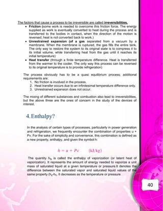 40
The factors that cause a process to be irreversible are called irreversibilities.
 Friction (some work is needed to overcome this friction force. The energy
supplied as work is eventually converted to heat during the process and is
transferred to the bodies in contact, when the direction of the motion is
reversed; heat is not converted back to work.)
 Unrestrained expansion (of a gas separated from a vacuum by a
membrane. When the membrane is ruptured, the gas fills the entire tank.
The only way to restore the system to its original state is to compress it to
its initial volume, while transferring heat from the gas until it reaches its
initial temperature)
 Heat transfer (through a finite temperature difference. Heat is transferred
from the warmer to the cooler. The only way this process can be reversed
to its original temperature is to provide refrigeration)
The process obviously has to be a quasi equilibrium process; additional
requirements are:
1. No friction is involved in the process.
2. Heat transfer occurs due to an infinitesimal temperature difference only.
3. Unrestrained expansion does not occur.
The mixing of different substances and combustion also lead to irreversibilities,
but the above three are the ones of concern in the study of the devices of
interest.
4.Enthalpy?
In the analysis of certain types of processes, particularly in power generation
and refrigeration, we frequently encounter the combination of properties u +
Pv. For the sake of simplicity and convenience, this combination is defined as
a new property, enthalpy, and given the symbol h:
The quantity hfg is called the enthalpy of vaporization (or latent heat of
vaporization). It represents the amount of energy needed to vaporize a unit
mass of saturated liquid at a given temperature or pressure.It denotes the
difference between the saturated vapor and saturated liquid values of the
same property (hg-hf). It decreases as the temperature or pressure
 