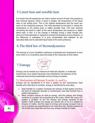 41
5.Latent heat and sensible heat
It is known that all substances can hold a certain amount of heat; this property is
their thermal capacity. When a liquid is heated, the temperature of the liquid
rises to the boiling point. This is the highest temperature that the liquid can
reach at the measured pressure. The heat absorbed by the liquid in raising the
temperature to the boiling point is called sensible heat. The heat required
converting the liquid to vapor at the same temperature and pressure is called
latent heat. In fact, it is the change in enthalpy during a state change (the
amount of heat absorbed or rejected at constant temperature at any pressure, or
the difference in enthalpies of a pure condensable fluid between its dry
saturated state and its saturated liquid state at the same pressure).
6.The third law of thermodynamics
The entropy of a pure crystalline substance at absolute zero temperature is zero
since there is no uncertainty about the state of the molecules at that instant.
7.Entropy
Entropy can be viewed as a measure of molecular disorder, or molecular
randomness. As a system becomes more disordered, the positions of the
molecules become less predictable and the entropy increases
7.1 Mechanisms of Entropy Transfer, Sin and Sout
Entropy can be transferred to or from a system by two mechanisms: heat
transfer and mass flow (in contrast, energy is transferred by work also).
 Heat transfer to a system increases the entropy of that system and thus
the level of molecular disorder or randomness, and heat transfer from a
system decreases it.
 Mass contains entropy as well as energy, and the entropy and energy
contents of a system are proportional to the mass. (When the mass of a
system is doubled, so are the entropy and energy contents of the
system.) Both entropy and energy are carried into or out of a system by
streams of matter, and the rates of entropy and energy transport into or
out of a system are proportional to the mass flow rate. Closed systems do
not involve any mass flow and thus any entropy transfer by mass.
 