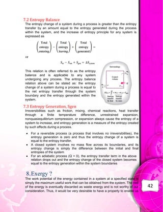 42
7.2 Entropy Balance
The entropy change of a system during a process is greater than the entropy
transfer by an amount equal to the entropy generated during the process
within the system, and the increase of entropy principle for any system is
expressed as
This relation is often referred to as the entropy
balance and is applicable to any system
undergoing any process. The entropy balance
relation above can be stated as: the entropy
change of a system during a process is equal to
the net entropy transfer through the system
boundary and the entropy generated within the
system.
7.3 Entropy Generation, Sgen
Irreversibilities such as friction, mixing, chemical reactions, heat transfer
through a finite temperature difference, unrestrained expansion,
nonquasiequilibrium compression, or expansion always cause the entropy of a
system to increase, and entropy generation is a measure of the entropy created
by such effects during a process.
 For a reversible process (a process that involves no irreversibilities), the
entropy generation is zero and thus the entropy change of a system is
equal to the entropy transfer.
 A closed system involves no mass flow across its boundaries, and its
entropy change is simply the difference between the initial and final
entropies of the system
 For an adiabatic process (Q = 0), the entropy transfer term in the above
relation drops out and the entropy change of the closed system becomes
equal to the entropy generation within the system boundaries
8.Exergy ?
The work potential of the energy contained in a system at a specified state is
simply the maximum useful work that can be obtained from the system. The rest
of the energy is eventually discarded as waste energy and is not worthy of our
consideration. Thus, it would be very desirable to have a property to enable us
 