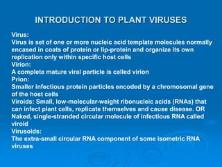 INTRODUCTION TO PLANT VIRUSES
Virus:
Virus is set of one or more nucleic acid template molecules normally
encased in coats of protein or lip-protein and organize its own
replication only within specific host cells
Virion:
A complete mature viral particle is called virion
Prion:
Smaller infectious protein particles encoded by a chromosomal gene
of the host cells
Viroids: Small, low-molecular-weight ribonucleic acids (RNAs) that
can infect plant cells, replicate themselves and cause disease. OR
Naked, single-stranded circular molecule of infectious RNA called
viroid
Virusoids:
The extra-small circular RNA component of some isometric RNA
viruses
 