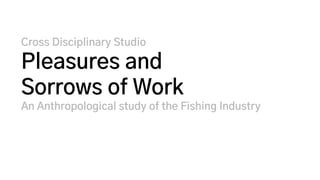 Cross Disciplinary Studio
Pleasures and
Sorrows of Work
An Anthropological study of the Fishing Industry
 