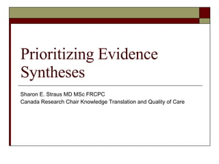 Prioritizing Evidence Syntheses Sharon E. Straus MD MSc FRCPC Canada Research Chair Knowledge Translation and Quality of Care 