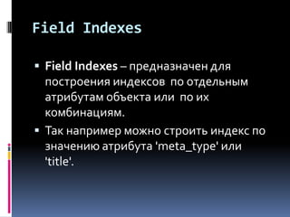 Field Indexes

 Field Indexes – предназначен для
  построения индексов по отдельным
  атрибутам объекта или по их
  комбинациям.
 Так например можно строить индекс по
  значению атрибута 'meta_type' или
  'title'.
 