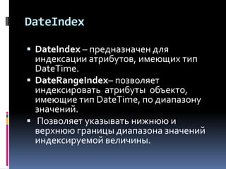 DateIndex

 DateIndex – предназначен для
  индексации атрибутов, имеющих тип
  DateTime.
 DateRangeIndex– позволяет
  индексировать атрибуты объекто,
  имеющие тип DateTime, по диапазону
  значений.
 Позволяет указывать нижнюю и
  верхнюю границы диапазона значений
  индексируемой величины.
 