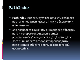 PathIndex

 PathIndex индексирует все объекты каталога
  по значению физического пути к объекту или
  по его части.
 Это позволяет включать в индекс все объекты,
  путь к которым определен в виде:
  /<component1>/<component2>/..../<object_id> .
  Этот тип индекса позволяет производить
  индексацию объектов только в некоторой
  части сайта.
 