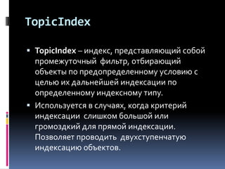 TopicIndex

 TopicIndex – индекс, представляющий собой
  промежуточный фильтр, отбирающий
  объекты по предопределенному условию с
  целью их дальнейшей индексации по
  определенному индексному типу.
 Используется в случаях, когда критерий
  индексации слишком большой или
  громоздкий для прямой индексации.
  Позволяет проводить двухступенчатую
  индексацию объектов.
 
