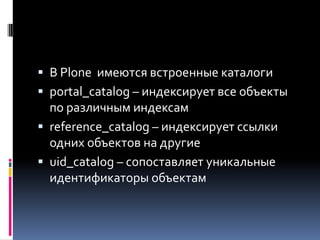 В Plone имеются встроенные каталоги
 portal_catalog – индексирует все объекты
  по различным индексам
 reference_catalog – индексирует ссылки
  одних объектов на другие
 uid_catalog – сопоставляет уникальные
  идентификаторы объектам
 