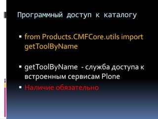 Программный доступ к каталогу

 from Products.CMFCore.utils import
 getToolByName

 getToolByName - служба доступа к
  встроенным сервисам Plone
 Наличие обязательно
 