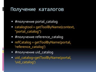 Получение каталогов

 #получение portal_catalog
 catalogtool = getToolByName(context,
  "portal_catalog")
 #получение reference_catalog
 refCatalog = getToolByName(portal,
  'reference_catalog')
 #получение uid_catalog
 uid_catalog=getToolByName(portal,
  'uid_catalog')
 