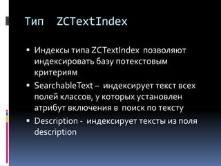 Тип    ZCTextIndex

 Индексы типа ZCTextIndex позволяют
  индексировать базу потекстовым
  критериям
 SearchableText – индексирует текст всех
  полей классов, у которых установлен
  атрибут включения в поиск по тексту
 Description - индексирует тексты из поля
  description
 