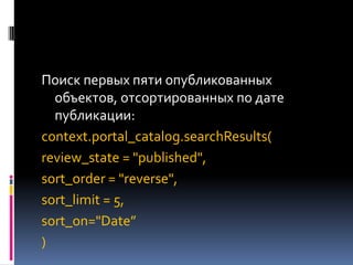 Поиск первых пяти опубликованных
  объектов, отсортированных по дате
  публикации:
context.portal_catalog.searchResults(
review_state = "published",
sort_order = "reverse",
sort_limit = 5,
sort_on="Date”
)
 