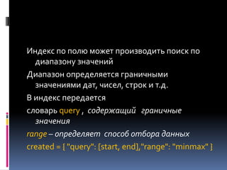 Индекс по полю может производить поиск по
  диапазону значений
Диапазон определяется граничными
  значениями дат, чисел, строк и т.д.
В индекс передается
словарь query , содержащий граничные
  значения
range – определяет способ отбора данных
created = { "query": [start, end],"range": "minmax" }
 
