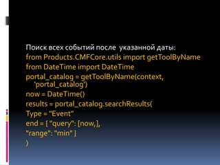 Поиск всех событий после указанной даты:
from Products.CMFCore.utils import getToolByName
from DateTime import DateTime
portal_catalog = getToolByName(context,
   'portal_catalog')
now = DateTime()
results = portal_catalog.searchResults(
Type = "Event"
end = { "query": [now,],
"range": "min" }
)
 