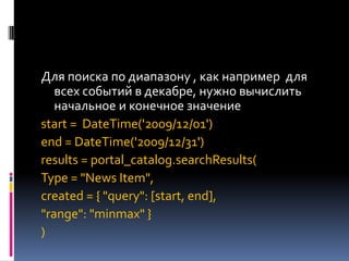 Для поиска по диапазону , как например для
   всех событий в декабре, нужно вычислить
   начальное и конечное значение
start = DateTime('2009/12/01')
end = DateTime('2009/12/31')
results = portal_catalog.searchResults(
Type = "News Item",
created = { "query": [start, end],
"range": "minmax" }
)
 