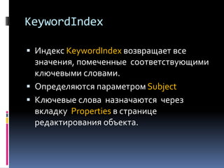 KeywordIndex

 Индекс KeywordIndex возвращает все
  значения, помеченные соответствующими
  ключевыми словами.
 Определяются параметром Subject
 Ключевые слова назначаются через
 вкладку Properties в странице
 редактирования объекта.
 