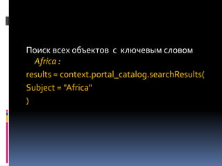 Поиск всех объектов с ключевым словом
  Africa :
results = context.portal_catalog.searchResults(
Subject = "Africa"
)
 
