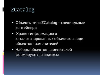 ZCatalog

 Объекты типа ZCatalog – специальные
  контейнеры
 Хранят информацию о
  каталогизированных объектах в виде
  объектов –заменителей
 Наборы объектов-заменителей
  формируютсяв индексы
 