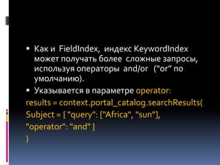  Как и FieldIndex, индекс KeywordIndex
  может получать более сложные запросы,
  используя операторы and/or (“or” по
  умолчанию).
 Указывается в параметре operator:
results = context.portal_catalog.searchResults(
Subject = { "query": ["Africa", "sun"],
"operator": "and" }
)
 