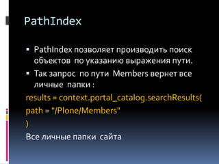 PathIndex

 PathIndex позволяет производить поиск
  объектов по указанию выражения пути.
 Так запрос по пути Members вернет все
  личные папки :
results = context.portal_catalog.searchResults(
path = "/Plone/Members"
)
Все личные папки сайта
 