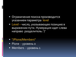  Ограничение поиска производится
  указанием параметра level
 Level – число, указывающее позицию в
  выражении пути. Нумерация идет слева
 направо разделитель: ‘/’

 "/Plone/Members"
 Plone - уровень 0
 Members - уровень 1
 