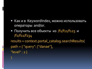  Как и в KeywordIndex, можно использовать
  операторы and/or.
 Получить все объекты из /f1/f11/f123 и
   /f2/f11/f234
results = context.portal_catalog.searchResults(
path = { "query": ["danae"],
"level" : 2 }
)
 