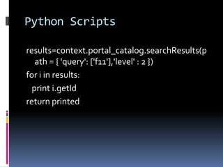 Python Scripts

results=context.portal_catalog.searchResults(p
   ath = { 'query': ['f11'],'level' : 2 })
for i in results:
  print i.getId
return printed
 
