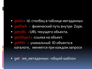  getId – id: столбец в таблице метаданных
 getPath - физический путь внутри Zope.
 getURL - URL текущего объекта.
 getObject - ссылка на объект.
 getRID - уникальный ID объекта в
  каталоге, меняется при каждом запросе

 getИмя_метаданных –общий шаблон
 