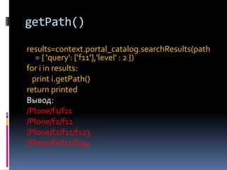 getPath()

results=context.portal_catalog.searchResults(path
   = { 'query': ['f11'],'level' : 2 })
for i in results:
  print i.getPath()
return printed
Вывод:
/Plone/f1/f11
/Plone/f2/f11
/Plone/f2/f11/f123
/Plone/f1/f11/f234
 