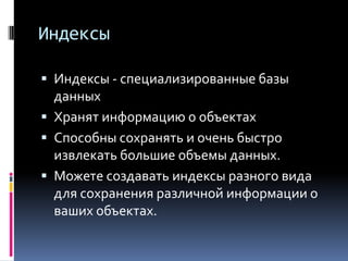 Индексы

 Индексы - специализированные базы
  данных
 Хранят информацию о объектах
 Способны сохранять и очень быстро
  извлекать большие объемы данных.
 Можете создавать индексы разного вида
 для сохранения различной информации о
 ваших объектах.
 