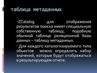 таблица метаданных

  ZCatalog      для       отображения
  результатов поиска имеет специальную
  собственную     таблицу,    подобную
  обычной таблице реляционной базы
  данных – таблицу метаданных.
   Для каждого каталогизируемого типа
  объектов можно определить набор
  значений, которые будут отображаться
  в результирующем отчете.
 
