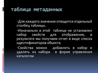 таблица метаданных

  Для каждого значения отводится отдельный
  столбец таблицы.
  Изначально в этой таблице не установлен
  набор свойств для отображения, в
  результате мы получаем отчет в виде списка
  идентификаторов объекта.
  Свойства можно добавлять в набор и
  удалять из набора в форме управления
  каталогом
 