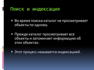 Поиск и индексация

 Во время поиска каталог не просматривает
  объекты по одному.

 Прежде каталог просматривает все
 объекты и запоминает информацию об
 этих объектах.

 Этот процесс называется индексацией.
 