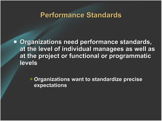Performance Standards Organizations need performance standards, at the level of individual managees as well as at the project or functional or programmatic levels  Organizations want to standardize precise expectations 