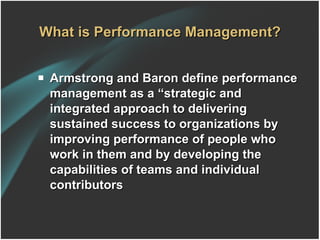 What is Performance Management? Armstrong and Baron define performance management as a “strategic and integrated approach to delivering sustained success to organizations by improving performance of people who work in them and by developing the capabilities of teams and individual contributors 