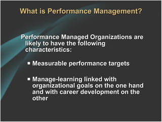What is Performance Management? Performance Managed Organizations are likely to have the following characteristics: Measurable performance targets Manage-learning linked with organizational goals on the one hand and with career development on the other 