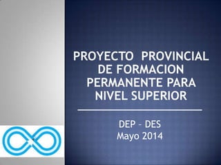 PROYECTO PROVINCIAL
DE FORMACION
PERMANENTE PARA
NIVEL SUPERIOR
DEP – DES
Mayo 2014
 