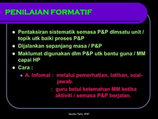 PENILAIAN FORMATIF

    Pentaksiran sistematik semasa P&P dlmsatu unit /
     topik utk baiki proses P&P
    Dijalankan sepanjang masa / P&P
    Maklumat digunakan dlm P&P utk bantu guna / MM
     capai HP
    Cara :
       A. Infomal : melalui pemerhatian, latihan, soal-
                      jawab.
                   : guru betul kelemahan MM ketika
                     aktiviti / semasa P&P berjalan.


                         Nordin Tahir, IPIP
 